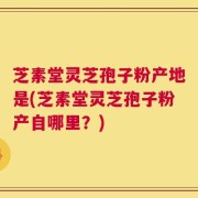 芝素堂灵芝孢子粉产地是(芝素堂灵芝孢子粉产自哪里？)