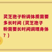 灵芝孢子粉调体质需要多长时间 (灵芝孢子粉需要长时间调理身体？)
