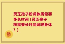 灵芝孢子粉调体质需要多长时间 (灵芝孢子粉需要长时间调理身体？)