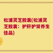 松浦灵芝胶囊(松浦灵芝胶囊：护肝护肾养生佳品)