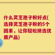 什么灵芝孢子粉好点(选择灵芝孢子粉的5个因素，让你轻松挑选优质产品)