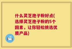 什么灵芝孢子粉好点(选择灵芝孢子粉的5个因素，让你轻松挑选优质产品)