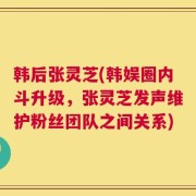 韩后张灵芝(韩娱圈内斗升级，张灵芝发声维护粉丝团队之间关系)