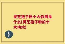 灵芝孢子粉十大作用是什么(灵芝孢子粉的十大功效)