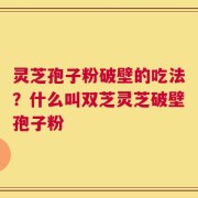 灵芝孢子粉破壁的吃法？什么叫双芝灵芝破壁孢子粉