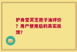 护身堂灵芝孢子油评价？用户使用后的真实反馈？