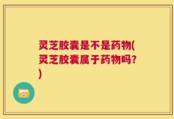 灵芝胶囊是不是药物(灵芝胶囊属于药物吗？)
