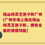 瑶山纯灵芝孢子粉广州(广州市场上推出瑶山纯灵芝孢子粉，拥有全面的保健功能)