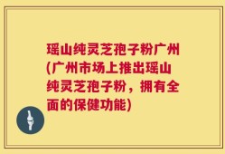 瑶山纯灵芝孢子粉广州(广州市场上推出瑶山纯灵芝孢子粉，拥有全面的保健功能)