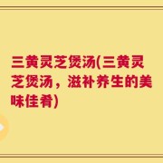 三黄灵芝煲汤(三黄灵芝煲汤，滋补养生的美味佳肴)