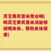灵芝黄芪薏米煮水喝(喝灵芝黄芪薏米汤能够调理身体，帮助身体健康)