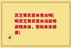 灵芝黄芪薏米煮水喝(喝灵芝黄芪薏米汤能够调理身体，帮助身体健康)