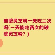 破壁灵芝粉一天吃二次吗(一天能吃两次的破壁灵芝粉？)