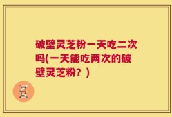 破壁灵芝粉一天吃二次吗(一天能吃两次的破壁灵芝粉？)