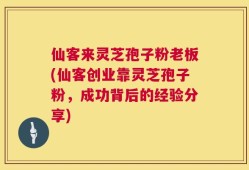 仙客来灵芝孢子粉老板(仙客创业靠灵芝孢子粉，成功背后的经验分享)
