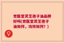 世医堂灵芝孢子油品牌好吗(世医堂灵芝孢子油如何，功效如何？)