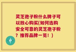 灵芝孢子粉什么牌子可以放心购买(如何选购安全可靠的灵芝孢子粉？推荐品牌一览！)
