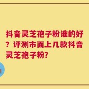 抖音灵芝孢子粉谁的好？评测市面上几款抖音灵芝孢子粉？