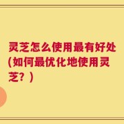 灵芝怎么使用最有好处(如何最优化地使用灵芝？)