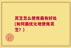 灵芝怎么使用最有好处(如何最优化地使用灵芝？)