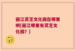 丽江灵芝文化园在哪里啊(丽江哪里有灵芝文化园？)
