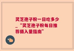 灵芝孢子粉一日吃多少_“灵芝孢子粉每日推荐摄入量指南”