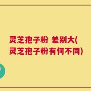 灵芝孢子粉 差别大(灵芝孢子粉有何不同)