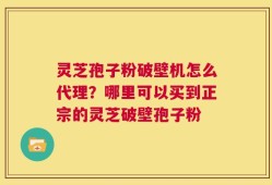 灵芝孢子粉破壁机怎么代理？哪里可以买到正宗的灵芝破壁孢子粉