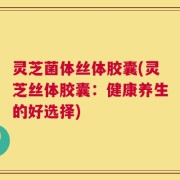 灵芝菌体丝体胶囊(灵芝丝体胶囊：健康养生的好选择)