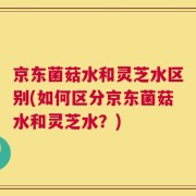 京东菌菇水和灵芝水区别(如何区分京东菌菇水和灵芝水？)