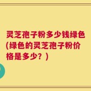 灵芝孢子粉多少钱绿色(绿色的灵芝孢子粉价格是多少？)