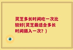 灵芝多长时间吃一次比较好(灵芝最适合多长时间摄入一次？)