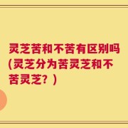 灵芝苦和不苦有区别吗(灵芝分为苦灵芝和不苦灵芝？)