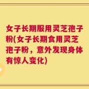 女子长期服用灵芝孢子粉(女子长期食用灵芝孢子粉，意外发现身体有惊人变化)