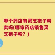 哪个药店有灵芝孢子粉卖吗(哪家药店销售灵芝孢子粉？)