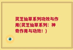 灵芝仙草系列功效与作用(灵芝仙草系列：神奇作用与功效！)