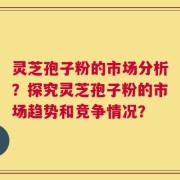 灵芝孢子粉的市场分析？探究灵芝孢子粉的市场趋势和竞争情况？