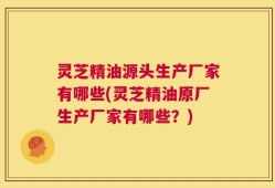 灵芝精油源头生产厂家有哪些(灵芝精油原厂生产厂家有哪些？)