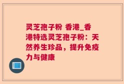 灵芝孢子粉 香港_香港特选灵芝孢子粉：天然养生珍品，提升免疫力与健康