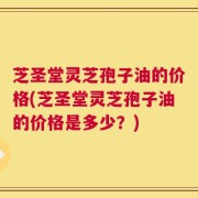 芝圣堂灵芝孢子油的价格(芝圣堂灵芝孢子油的价格是多少？)