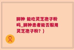 脚肿 能吃灵芝孢子粉吗_脚肿患者能否服用灵芝孢子粉？)