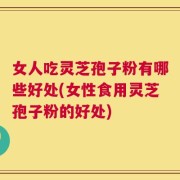 女人吃灵芝孢子粉有哪些好处(女性食用灵芝孢子粉的好处)