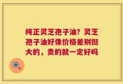 纯正灵芝孢子油？灵芝孢子油好像价格差别挺大的，贵的就一定好吗