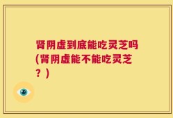 肾阴虚到底能吃灵芝吗(肾阴虚能不能吃灵芝？)