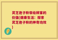 灵芝孢子粉带给顾客的价值(健康生活：探索灵芝孢子粉的神奇功效)
