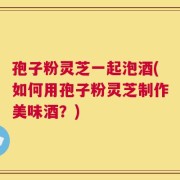 孢子粉灵芝一起泡酒(如何用孢子粉灵芝制作美味酒？)