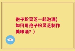 孢子粉灵芝一起泡酒(如何用孢子粉灵芝制作美味酒？)