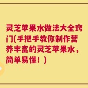灵芝苹果水做法大全窍门(手把手教你制作营养丰富的灵芝苹果水，简单易懂！)