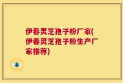 伊春灵芝孢子粉厂家(伊春灵芝孢子粉生产厂家推荐)