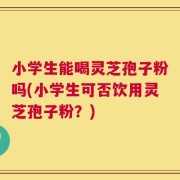 小学生能喝灵芝孢子粉吗(小学生可否饮用灵芝孢子粉？)